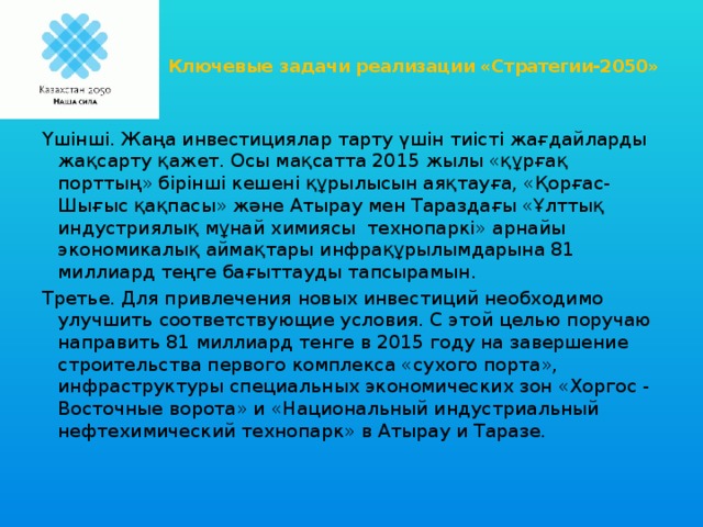 Ключевые задачи реализации «Стратегии-2050»   Үшінші. Жаңа инвестициялар тарту үшін тиісті жағдайларды жақсарту қажет. Осы мақсатта 2015 жылы «құрғақ порттың» бірінші кешені құрылысын аяқтауға, «Қорғас-Шығыс қақпасы» және Атырау мен Тараздағы «Ұлттық индустриялық мұнай химиясы  технопаркі» арнайы экономикалық аймақтары инфрақұрылымдарына 81 миллиард теңге бағыттауды тапсырамын. Третье. Для привлечения новых инвестиций необходимо улучшить соответствующие условия. С этой целью поручаю направить 81 миллиард тенге в 2015 году на завершение строительства первого комплекса «сухого порта», инфраструктуры специальных экономических зон «Хоргос - Восточные ворота» и «Национальный индустриальный нефтехимический технопарк» в Атырау и Таразе.