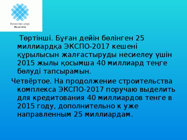 Төртінші. Бұған дейін бөлінген 25 миллиардқа ЭКСПО-2017 кешені құрылысын жалғастыруды несиелеу үшін 2015 жылы қосымша 40 миллиард теңге бөлуді тапсырамын.  Четвёртое. На продолжение строительства комплекса ЭКСПО-2017 поручаю выделить для кредитования 40 миллиардов тенге в 2015 году, дополнительно к уже направленным 25 миллиардам.