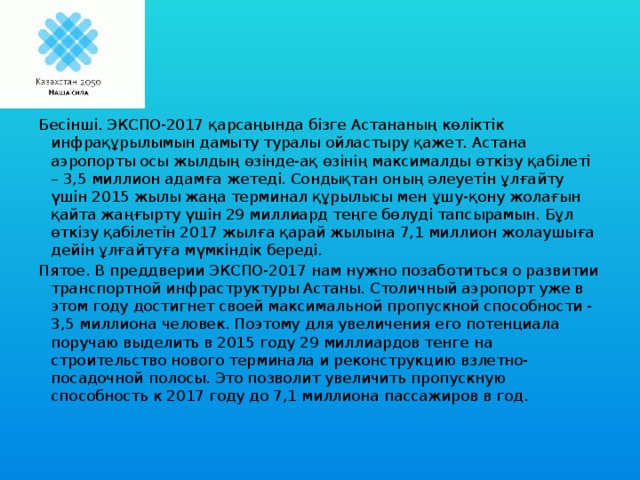 Бесінші. ЭКСПО-2017 қарсаңында бізге Астананың көліктік инфрақұрылымын дамыту туралы ойластыру қажет. Астана аэропорты осы жылдың өзінде-ақ өзінің максималды өткізу қабілеті – 3,5 миллион адамға жетеді. Сондықтан оның әлеуетін ұлғайту үшін 2015 жылы жаңа терминал құрылысы мен ұшу-қону жолағын қайта жаңғырту үшін 29 миллиард теңге бөлуді тапсырамын. Бұл өткізу қабілетін 2017 жылға қарай жылына 7,1 миллион жолаушыға дейін ұлғайтуға мүмкіндік береді. Пятое. В преддверии ЭКСПО-2017 нам нужно позаботиться о развитии транспортной инфраструктуры Астаны. Столичный аэропорт уже в этом году достигнет своей максимальной пропускной способности - 3,5 миллиона человек. Поэтому для увеличения его потенциала поручаю выделить в 2015 году 29 миллиардов тенге на строительство нового терминала и реконструкцию взлетно-посадочной полосы. Это позволит увеличить пропускную способность к 2017 году до 7,1 миллиона пассажиров в год.