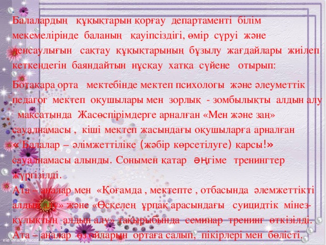 .   .   Балалардың құқықтарын қорғау департаменті білім мекемелірінде баланың қауіпсіздігі, өмір сүруі және денсаулығын сақтау құқықтарының бұзылу жағдайлары жиілеп кеткендегін баяндайтын нұсқау хатқа сүйене отырып: Ботақара орта мектебінде мектеп психологы және әлеуметтік педагог мектеп оқушылары мен зорлық - зомбылықты алдын алу мақсатында Жасөспірімдерге арналған «Мен және заң» сауалнамасы , кіші  мектеп  жасындағы  оқушыларға  арналған  « Балалар  –  әлімжеттіліке ( жәбір  көрсетілуге ) қарсы !» сауалнамасы  алынды . Сонымен  қатар әң гіме  тренингтер  жүргізілді . Ата – аналар мен «Қоғамда , мектепте , отбасында әлемжеттікті алдын алу» және «Өскелең ұрпақ арасындағы суицидтік мінез- құлықтың алдын алу» тақырыбында семинар тренинг өткізілді. Ата – аналар өз ойларын ортаға салып, пікірлері мен бөлісті.