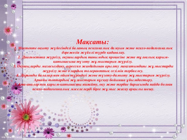 Мақсаты:  1. Мектепте оқыту жүйесіндегі баланың психикалық дамуын және психо-педагогикалық дәрежесін жүйелі түрде қадағалау.  2. Диагностика жүргізу, оқушылардың танымдық процесіне және тұлғалық қарым-қатынасына түзету жұмыстарын жүргізу.  3. Оқушыларды мазасыздану, агрессия жағдайынан арылту мақсатындағы жұмыстарды жүргізу және олардың толеранттық сезімін тәрбиелеу.  4. Дарынды балалармен ойын түріндегі және түзету-дамыту жұмыстарын жүргізу. Арнайы топтардың жұмыстарын нұсқау бойынша ұйымдастыру.  5. Ата-аналармен қарым-қатынасты нығайту, оқу және тәрбие барысында пайда болған психо-педагогикалық мәселелерді бірге жұмыс жасау арқылы шешу.