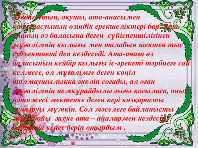 Педагогтың, оқушы, ата-анасымен қатынасуының өзіндік ерекшеліктері бар. Ата-ананың өз баласына деген  сүйіспеншілігінен мұғалімнің қылығы мен талабын шектен тыс субъективті деп кездеседі. Ата-анаға өз баласының кейбір қылығы іс-әрекеті тәрбиеге сай келмесе, ол мұғалімге деген көңіл толмаушылыққа әкеліп соғады, ал оған мұғалімнің немқұрайдылылығы қосыласа, оның нәтижесі мектепке деген кері көзқарасты тудыруы мүмкін. Сол мәселеге байланысты жыл бойы  жеке ата – аналармен кездесіп, барынша кеңес беріп отырдым .