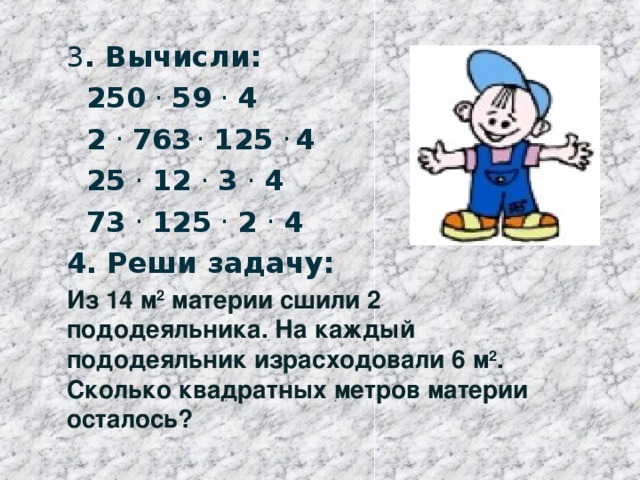 3 . Вычисли:  250 . 59 . 4  2 . 763 . 125 . 4  25 . 12 . 3 . 4  73 . 125 . 2 . 4 4. Реши задачу:   Из 14 м 2 материи сшили 2 пододеяльника. На каждый пододеяльник израсходовали 6 м 2 . Сколько квадратных метров материи осталось?