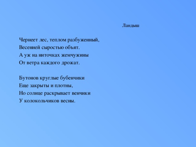 Ландыш Чернеет лес, теплом разбуженный, Весенней сыростью объят. А уж на ниточках жемчужины От ветра каждого дрожат.   Бутонов круглые бубенчики Еще закрыты и плотны, Но солнце раскрывает венчики У колокольчиков весны.   Природой бережно спеленатый, Завернутый в широкий лист, Растет цветок в глуши нетронутой, Прохладен, хрупок и душист.   Томится лес весною раннею, И всю счастливую тоску, И все свое благоухание Он отдал горькому цветку. С.Маршак