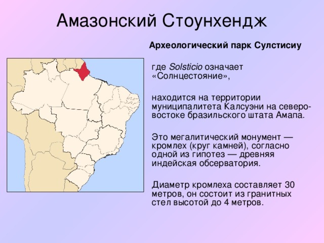 Амазонский Стоунхендж  Археологический парк Сулстисиу   где Solsticio означает «Солнцестояние»,   находится на территории муниципалитета Калсуэни на северо-востоке бразильского штата Амапа.  Это мегалитический монумент — кромлех (круг камней), согласно одной из гипотез — древняя индейская обсерватория.  Диаметр кромлеха составляет 30 метров, он состоит из гранитных стел высотой до 4 метров.