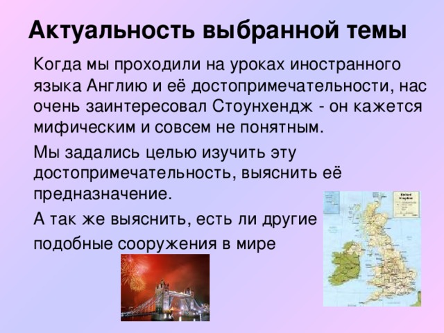 Актуальность выбранной темы    Когда мы проходили на уроках иностранного языка Англию и её достопримечательности, нас очень заинтересовал Стоунхендж - он кажется мифическим и совсем не понятным.  Мы задались целью изучить эту достопримечательность, выяснить её предназначение.  А так же выяснить, есть ли другие  подобные сооружения в мире