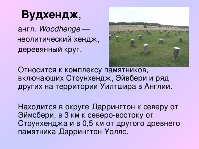 Вудхендж ,  англ. Woodhenge  —  неолитический хендж,  деревянный круг.  Относится к комплексу памятников, включающих Стоунхендж, Эйвбери и ряд других на территории Уилтшира в Англии.  Находится в округе Даррингтон к северу от Эймсбери, в 3 км к северо-востоку от Стоунхенджа и в 0,5 км от другого древнего памятника Даррингтон-Уоллс.