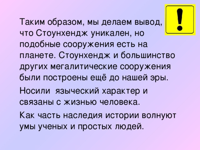 Таким образом, мы делаем вывод, что Стоунхендж уникален, но подобные сооружения есть на планете. Стоунхендж и большинство других мегалитические сооружения были построены ещё до нашей эры.  Носили языческий характер и связаны с жизнью человека.  Как часть наследия истории волнуют умы ученых и простых людей.