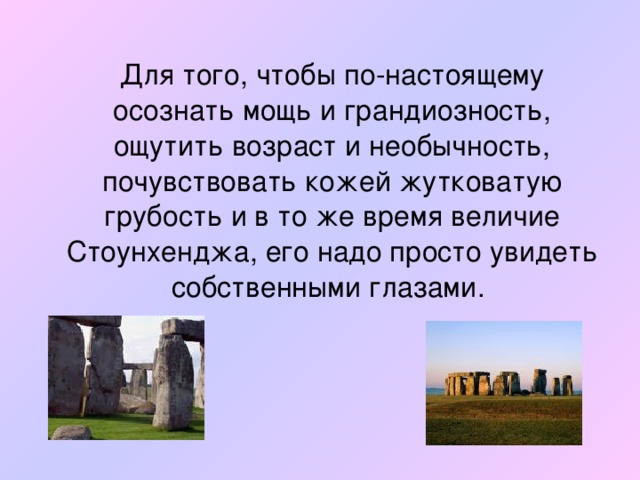 Для того, чтобы по-настоящему осознать мощь и грандиозность, ощутить возраст и необычность, почувствовать кожей жутковатую грубость и в то же время величие Стоунхенджа, его надо просто увидеть собственными глазами.