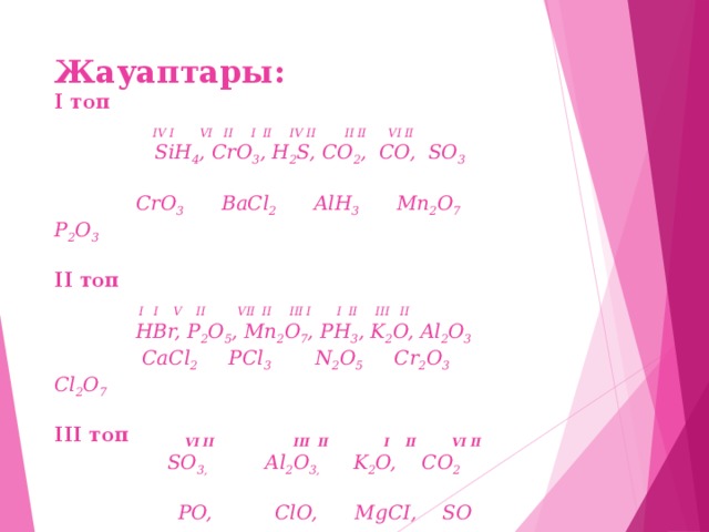 Жауаптары:  І топ  IV I  VI II  I II  IV II I I II VI II   SiH 4 , CrO 3 , H 2 S, CO 2 , CO, SO 3    СrO 3 BaCl 2 AlH 3 Mn 2 O 7  P 2 O 3     ІІ топ   I I V II VII II III I I II III II  HBr, P 2 O 5 , Mn 2 O 7 , РН 3 , K 2 O, Al 2 O 3  CaCl 2 PCl 3 N 2 O 5 Cr 2 O 3 Cl 2 O 7      ІІІ топ  VI II III II І ІI VІ ІІ   SO 3,   Al 2 O 3,  K 2 O, CO 2      PO, ClO, МgСІ, S О    