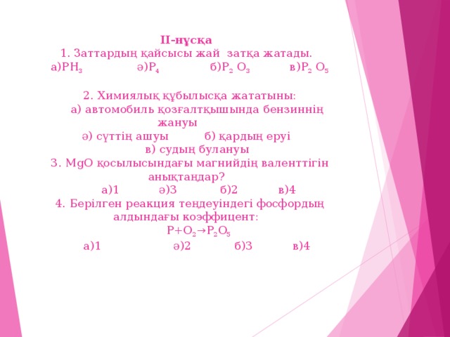 ІІ-нұсқа  1. Заттардың қайсысы жай затқа жатады.  а)PH 3 ә)P 4 б)P 2 O 3 в)P 2 O 5   2. Химиялық құбылысқа жататыны:  а) автомобиль қозғалтқышында бензиннің жануы  ә) сүттің ашуы б) қардың еруі  в) судың булануы  3. MgO қосылысындағы магнийдің валенттігін анықтаңдар?  а)1 ә)3 б)2 в)4  4. Берілген реакция теңдеуіндегі фосфордың алдындағы коэффицент:  P+O 2 →P 2 O 5  а)1 ә)2 б)3 в)4         