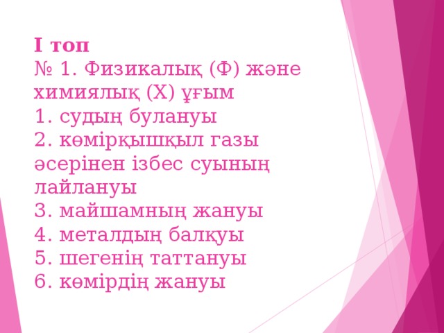 І топ  № 1. Физикалық (Ф) және химиялық (Х) ұғым  1. судың булануы  2. көмірқышқыл газы әсерінен ізбес суының лайлануы  3. майшамның жануы  4. металдың балқуы  5. шегенің таттануы  6. көмірдің жануы