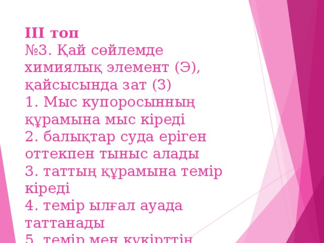 ІІІ топ  №3. Қай сөйлемде химиялық элемент (Э), қайсысында зат (З)  1. Мыс купоросынның құрамына мыс кіреді  2. балықтар суда еріген оттекпен тыныс алады  3. таттың құрамына темір кіреді  4. темір ылғал ауада таттанады  5. темір мен күкірттің қоспасы  6. мыс оксиді мыс пен оттектен тұрады