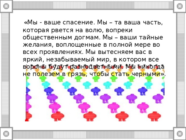 «Мы - ваше спасение. Мы – та ваша часть, которая рвется на волю, вопреки общественным догмам. Мы – ваши тайные желания, воплощенные в полной мере во всех проявлениях. Мы вытесняем вас в яркий, незабываемый мир, в котором все вороны будут разноцветными. Мы никогда не полезем в грязь, чтобы стать черными».