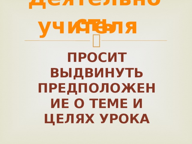 Деятельность учителя Просит выдвинуть предположение о теме и целях урока Просит выдвинуть предположение о теме и целях предстоящего урока с целью восприятия и осмысления темы урока. 6