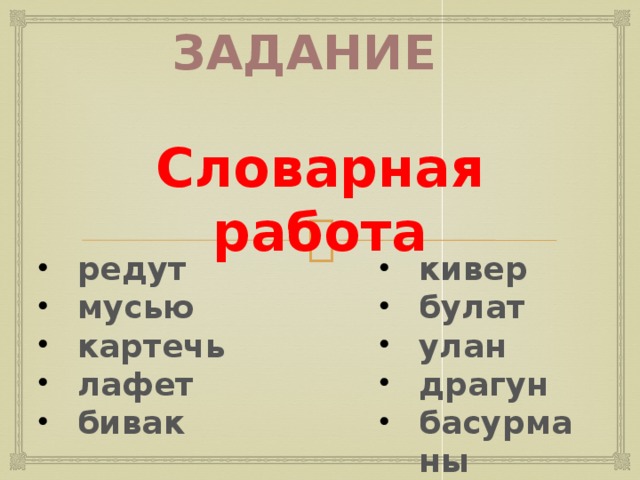 Задание Словарная работа кивер булат улан драгун басурманы редут мусью картечь лафет бивак  Учитель организует словарную работу со словами, которые встретятся в тексте стихотворения, предлагает найти значение слов по словарю (редут, мусью, картечь, лафет, бивак, кивер, булат, улан, драгун, басурманы) и просит определить, какие это слова с точки зрения лексики (слова иноязычного происхождения, слова- термины, в основном, слова военной терминологии). 6