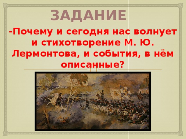 Задание -Почему и сегодня нас волнует и стихотворение М. Ю. Лермонтова, и события, в нём описанные? Учитель предлагает ответить на вопрос: -Почему и сегодня нас волнует и стихотворение М.Ю.Лермонтова, и события, в нём описанные? Обобщает высказывания учащихся: -Война не может восхищать, потому что это кровь, ужас, смерть, но подвиг русских солдат, не пощадивших жизни ради спасения Отечества, будет жить вечно, и этот подвиг «недаром помнит» и будет помнить « вся Россия»( обращается к эпиграфу). 6