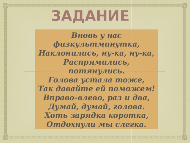 Задание Вновь у нас физкультминутка, Наклонились, ну-ка, ну-ка, Распрямились, потянулись. Голова устала тоже, Так давайте ей поможем! Вправо-влево, раз и два, Думай, думай, голова. Хоть зарядка коротка, Отдохнули мы слегка. Учитель организует проведение физкультминутки. 6