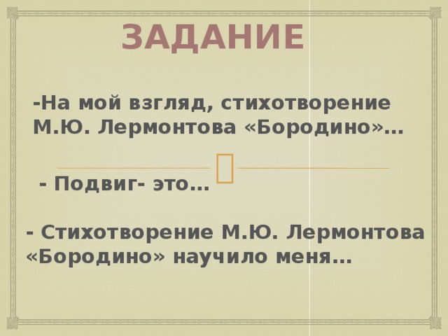 Задание -На мой взгляд, стихотворение М.Ю. Лермонтова «Бородино»… - Подвиг- это… Учитель организует рефлексию с целью закрепления изученного на уроке: -что удалось нам сегодня на уроке? -что узнали новое для себя? -чем запомнится эта встреча? Просит самостоятельно сделать вывод, продолжить предложения: - На мой взгляд, произведение М.Ю.Лермонтова « Бородино»…; -Подвиг- это…; -Произведение М.Ю.Лермонтова научило меня…  Оценивает работу учащихся на уроке. - Стихотворение М.Ю. Лермонтова «Бородино» научило меня… 6