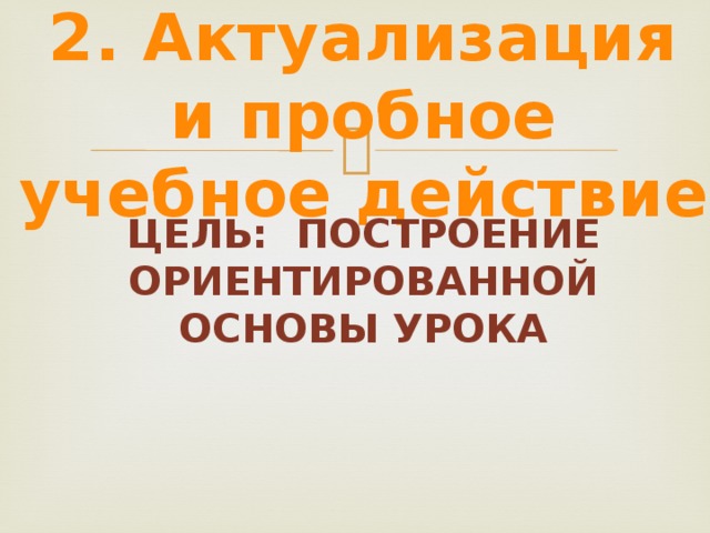 2. Актуализация и пробное учебное действие Цель: построение ориентированной основы урока