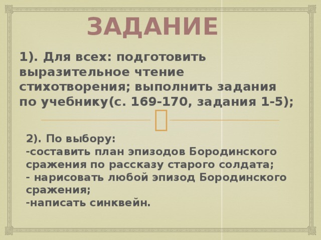 Задание 1). Для всех: подготовить выразительное чтение стихотворения; выполнить задания по учебнику(с. 169-170, задания 1-5); 2). По выбору: -составить план эпизодов Бородинского сражения по рассказу старого солдата; - нарисовать любой эпизод Бородинского сражения; -написать синквейн. Учитель предлагает дифференцированное задание на дом с целью закрепления учебного материала, поддержания настроя и желания учащихся к дальнейшей познавательной деятельности: 1). Для всех: подготовить выразительное чтение стихотворения, выполнить задания по учебнику( с.169-170, задания 1-5); 2). По выбору: -составить план эпизодов Бородинского сражения по рассказу старого солдата; - нарисовать любой эпизод Бородинского сражения; -написать синквейн. 6