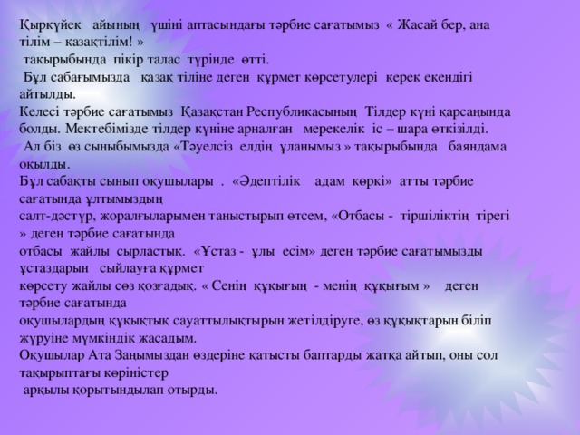 Қыркүйек айының үшіні аптасындағы тәрбие сағатымыз « Жасай бер, ана тілім – қазақтілім! »  тақырыбында пікір талас түрінде өтті.  Бұл сабағымызда қазақ тіліне деген құрмет көрсетулері керек екендігі айтылды. Келесі тәрбие сағатымыз Қазақстан Республикасының Тілдер күні қарсаңында болды. Мектебімізде тілдер күніне арналған мерекелік іс – шара өткізілді.  Ал біз өз сыныбымызда «Тәуелсіз елдің ұланымыз » тақырыбында баяндама оқылды. Бұл сабақты сынып оқушылары . «Әдептілік адам көркі» атты тәрбие сағатында ұлтымыздың салт-дәстүр, жоралғыларымен таныстырып өтсем, «Отбасы - тіршіліктің тірегі » деген тәрбие сағатында отбасы жайлы сырластық. «Ұстаз - ұлы есім» деген тәрбие сағатымызды ұстаздарын сыйлауға құрмет көрсету жайлы сөз қозғадық. « Сенің құқығың - менің құқығым » деген тәрбие сағатында оқушылардың құқықтық сауаттылықтырын жетілдіруге, өз құқықтарын біліп жүруіне мүмкіндік жасадым. Оқушылар Ата Заңымыздан өздеріне қатысты баптарды жатқа айтып, оны сол тақырыптағы көріністер  арқылы қорытындылап отырды.