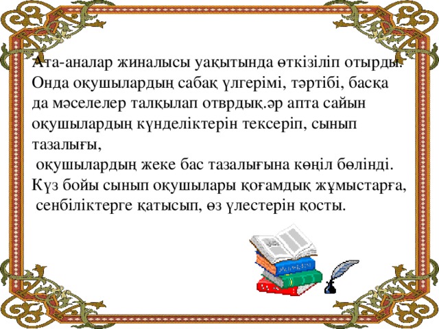 Ата-аналар жиналысы уақытында өткізіліп отырды. Онда оқушылардың сабақ үлгерімі, тәртібі, басқа да мәселелер талқылап отврдық.әр апта сайын оқушылардың күнделіктерін тексеріп, сынып тазалығы,  оқушылардың жеке бас тазалығына көңіл бөлінді. Күз бойы сынып оқушылары қоғамдық жұмыстарға,  сенбіліктерге қатысып, өз үлестерін қосты.