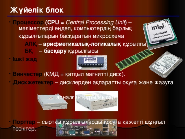 Жүйелік блок Процессор (CPU = Central Processing Unit ) –   мәліметтерді өңдеп, компьютердің барлық  құрылғыларын басқаратын микросхема  АЛҚ – арифметикалық-логикалық құрылғы   БҚ – басқару құрылғысы  АЛҚ – арифметикалық-логикалық құрылғы   БҚ – басқару құрылғысы Ішкі жад   Винчестер  (ҚМД = қатқыл магнитті диск). Дискжетектер – дисклерден ақпаратты оқуға және жазуға  арналған құрылғылар. Порттар – сыртқы құралғыларды қосуға қажетті шұңғыл тесіктер.