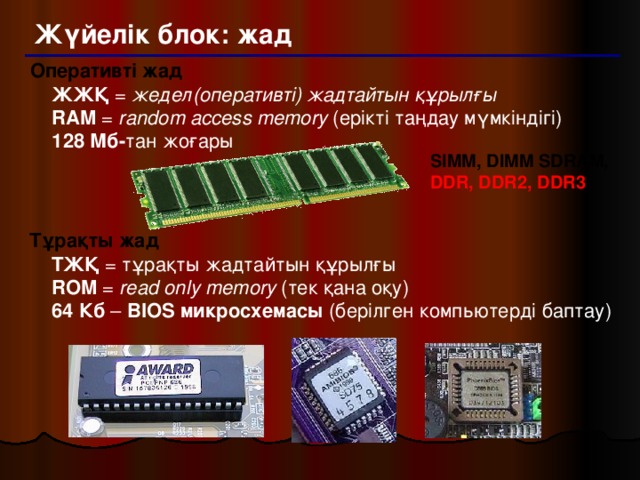 Жүйелік блок: жад Оперативті жад   ЖЖҚ = жедел(оперативті) жадтайтын құрылғы  RAM = random access memory (ерікті таңдау мүмкіндігі)  128 Мб- тан жоғары SIMM, DIMM SDRAM,  DDR, DDR2, DDR3 Тұрақты жад   ТЖҚ = тұрақты жадтайтын құрылғы  ROM = read only memory (тек қана оқу)  64 Кб – BIOS микросхемасы (берілген компьютерді баптау)