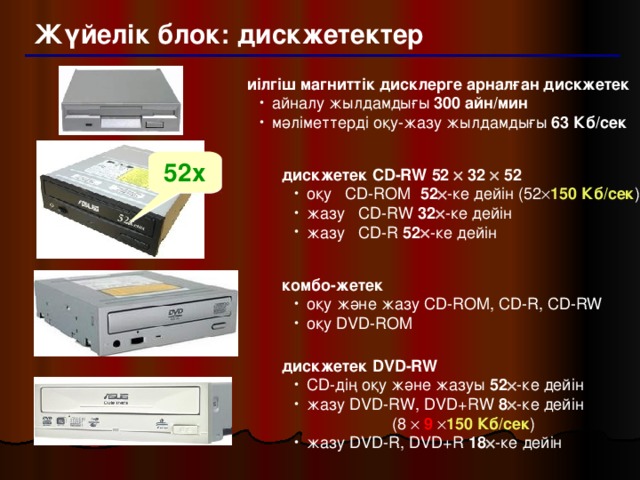 Жүйелік блок: дискжетектер иілгіш магниттік дисклерге арналған дискжетек айналу жылдамдығы 300 айн/мин мәліметтерді оқу-жазу жылдамдығы 63 Кб/сек айналу жылдамдығы 300 айн/мин мәліметтерді оқу-жазу жылдамдығы 63 Кб/сек 52x дискжетек CD-RW 52  32  52 оқу CD-ROM 52  -ке  дейін  (52  150 Кб/сек ) жазу CD-RW 32  -ке  дейін жазу CD-R 52  -ке  дейін оқу CD-ROM 52  -ке  дейін  (52  150 Кб/сек ) жазу CD-RW 32  -ке  дейін жазу CD-R 52  -ке  дейін комбо-жетек оқу және жазу CD-ROM, CD-R, CD-RW оқу DVD-ROM оқу және жазу CD-ROM, CD-R, CD-RW оқу DVD-ROM дискжетек DVD-RW CD-дің оқу және жазуы 52  -ке дейін жазу DVD-RW, DVD+RW 8  -ке дейін   (8   9   150 Кб/сек ) жазу DVD-R, DVD+R 18  -ке дейін CD-дің оқу және жазуы 52  -ке дейін жазу DVD-RW, DVD+RW 8  -ке дейін   (8   9   150 Кб/сек ) жазу DVD-R, DVD+R 18  -ке дейін 19