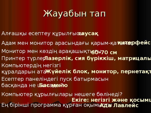 Жауабын тап Алғашқы есептеу құрылғысы саусақ интерфейс Адам мен монитор арасындағы қарым-қатынас Монитор мен көздің арақашықтығы 60-70 см Принтер түрлері Лазерлік, сия бүріккіш, матрицалық Компьютердің негізгі құралдарын ата Жүйелік блок, монитор, пернетақта Есептер панеліндегі пуск батырмасын басқанда не шығады? Бас меню Компьютер құрылғылары нешеге бөлінеді? Екіге: негізгі және қосымша Ең бірінші программа құрған оқымысты Ада Лавлейс