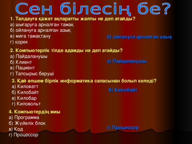 1. Талдауға қажет ақпаратты жалпы не деп атайды? а) шығаруға арналған тамақ б) ойлануға арналған азық в) миға тамақтану г) қорек б) ойлануға арналған азық 2. Компьютерлік тілде адамды не деп атайды? а) Пайдаланушы б) Клиент в) Пациент г) Тапсырыс беруші а) Пайдаланушы 3. Қай өлшем бірлік информатика саласынан болып келеді? а) Киловатт б) Килобайт в) Килобар г) Киловольт б) Килобайт 4. Компьютердің миы а) Программа б) Жүйелік блок в) Код г) Процессор г) Процессор