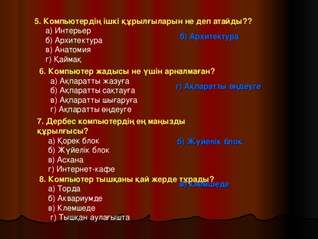 5. Компьютердің ішкі құрылғыларын не деп атайды??  а) Интерьер  б) Архитектура  в) Анатомия  г) Қаймақ б) Архитектура 6. Компьютер жадысы не үшін арналмаған?  а) Ақпаратты жазуға  б) Ақпаратты сақтауға  в) Ақпаратты шығаруға  г) Ақпаратты өңдеуге г) Ақпаратты өңдеуге 7. Дербес компьютердің ең маңызды құрылғысы?  а) Қорек блок  б) Жүйелік блок  в) Асхана  г) Интернет-кафе б) Жүйелік блок 8. Компьютер тышқаны қай жерде тұрады?  а) Торда  б) Аквариумде  в) Клемшеде  г) Тышқан аулағышта в) клемшеде