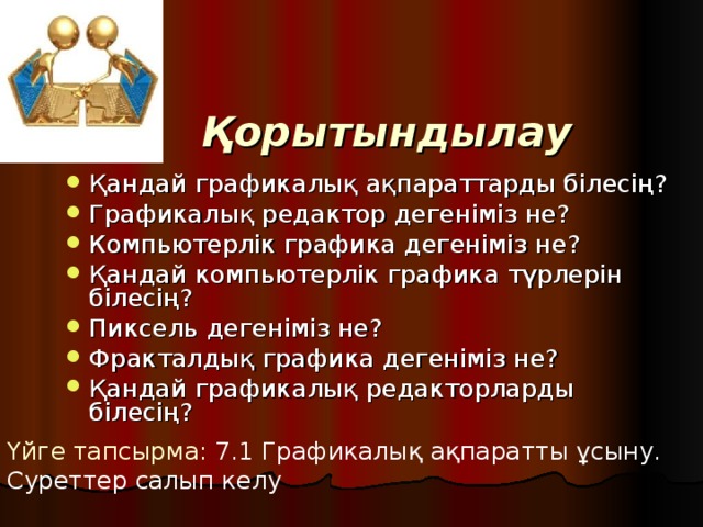 Қорытындылау Қандай графикалық ақпараттарды білесің? Графикалық редактор дегеніміз не? Компьютерлік графика дегеніміз не? Қандай компьютерлік графика түрлерін білесің? Пиксель дегеніміз не? Фракталдық графика дегеніміз не? Қандай графикалық редакторларды білесің? Үйге тапсырма: 7.1 Графикалық ақпаратты ұсыну. Суреттер салып келу