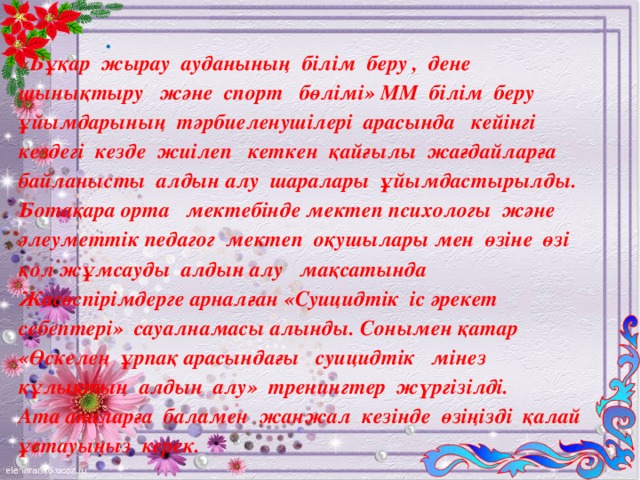 «Бұқар жырау ауданының білім беру , дене шынықтыру және спорт бөлімі» ММ білім беру ұйымдарының тәрбиеленушілері арасында кейінгі кездегі кезде жиілеп кеткен қайғылы жағдайларға байланысты алдын алу шаралары ұйымдастырылды. Ботақара орта мектебінде мектеп психологы және әлеуметтік педагог мектеп оқушылары мен өзіне өзі қол жұмсауды алдын алу мақсатында Жасөспірімдерге арналған «Суицидтік іс әрекет себептері» сауалнамасы алынды . Сонымен  қатар «Өскелең ұрпақ арасындағы суицидтік мінез құлықтың алдын алу» тренингтер  жүргізілді . Ата аналарға баламен жанжал кезінде өзіңізді қалай ұстауыңыз керек.  .