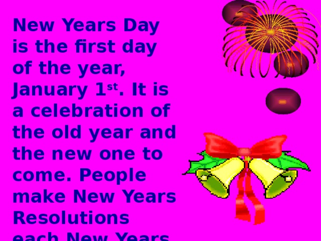 New Years Day is the first day of the year, January 1 st . It is a celebration of the old year and the new one to come. People make New Years Resolutions each New Years and promise themselves that they will keep this resolution unit next year.