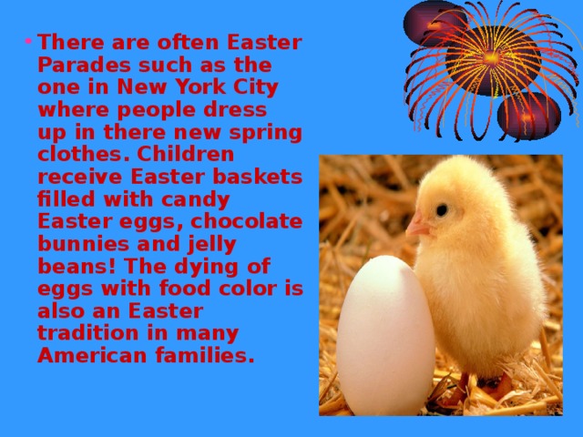 There are often Easter Parades such as the one in New York City where people dress up in there new spring clothes. Children receive Easter baskets filled with candy Easter eggs, chocolate bunnies and jelly beans! The dying of eggs with food color is also an Easter tradition in many American families.