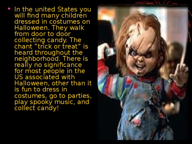 In the united States you will find many children dressed in costumes on Halloween. They walk from door to door collecting candy. The chant “trick or treat” is heard throughout the neighborhood. There is really no significance for most people in the US associated with Halloween, other than it is fun to dress in costumes, go to parties, play spooky music, and collect candy!