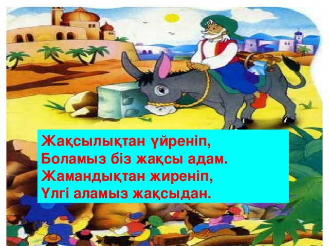 Жақсылықтан үйреніп, Боламыз біз жақсы адам. Жамандықтан жиреніп, Үлгі аламыз жақсыдан.