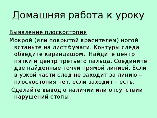 Домашняя работа к уроку Выявление плоскостопия Мокрой (или покрытой красителем) ногой встаньте на лист бумаги. Контуры следа обведите карандашом. Найдите центр пятки и центр третьего пальца. Соедините две найденные точки прямой линией. Если в узкой части след не заходит за линию – плоскостопия нет, если заходит – есть.  Сделайте вывод о наличии или отсутствии нарушений стопы