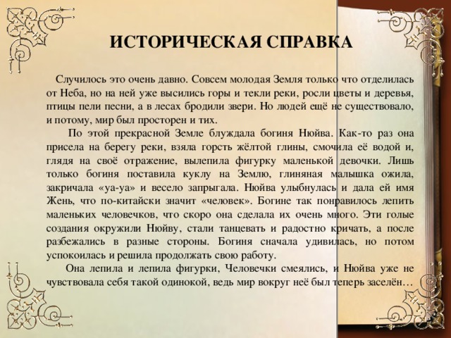 ИСТОРИЧЕСКАЯ СПРАВКА  Случилось это очень давно. Совсем молодая Земля только что отделилась от Неба, но на ней уже высились горы и текли реки, росли цветы и деревья, птицы пели песни, а в лесах бродили звери. Но людей ещё не существовало, и потому, мир был просторен и тих.  По этой прекрасной Земле блуждала богиня Нюйва. Как-то раз она присела на берегу реки, взяла горсть жёлтой глины, смочила её водой и, глядя на своё отражение, вылепила фигурку маленькой девочки. Лишь только богиня поставила куклу на Землю, глиняная малышка ожила, закричала «уа-уа» и весело запрыгала. Нюйва улыбнулась и дала ей имя Жень, что по-китайски значит «человек». Богине так понравилось лепить маленьких человечков, что скоро она сделала их очень много. Эти голые создания окружили Нюйву, стали танцевать и радостно кричать, а после разбежались в разные стороны. Богиня сначала удивилась, но потом успокоилась и решила продолжать свою работу.  Она лепила и лепила фигурки, Человечки смеялись, и Нюйва уже не чувствовала себя такой одинокой, ведь мир вокруг неё был теперь заселён…