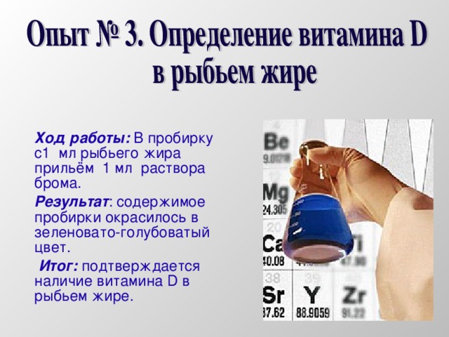 Ход работы: В пробирку с1 мл рыбьего жира прильём 1 мл раствора брома. Результат : содержимое пробирки окрасилось в зеленовато-голубоватый цвет.  Итог: подтверждается наличие витамина D в рыбьем жире.