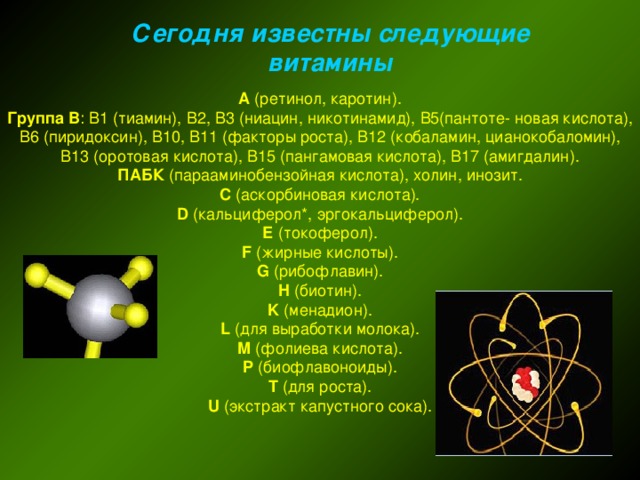 Сегодня известны следующие витамины А (ретинол, каротин).  Группа В : В1 (тиамин), В2, В3 (ниацин, никотинамид), В5(пантоте- новая кислота), В6 (пиридоксин), В10, В11 (факторы роста), В12 (кобаламин, цианокобаломин), В13 (оротовая кислота), В15 (пангамовая кислота), В17 (амигдалин).  ПАБК (парааминобензойная кислота), холин, инозит.  С (аскорбиновая кислота).  D (кальциферол*, эргокальциферол).  Е (токоферол).  F (жирные кислоты).  G (рибофлавин).  H (биотин).  K (менадион).  L (для выработки молока).  M (фолиева кислота).  P (биофлавоноиды).  T (для роста).  U (экстракт капустного сока).