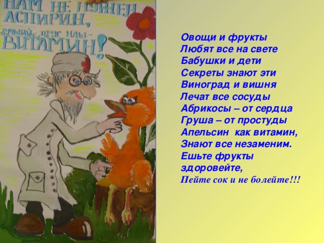 Овощи и фрукты Любят все на свете Бабушки и дети Секреты знают эти Виноград и вишня Лечат все сосуды Абрикосы – от сердца Груша – от простуды Апельсин как витамин, Знают все незаменим. Ешьте фрукты здоровейте, Пейте сок и не болейте!!!