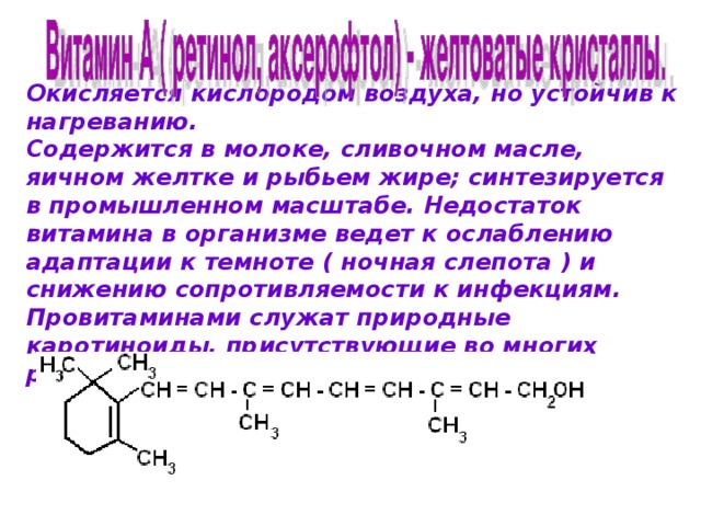   Окисляется кислородом воздуха, но устойчив к нагреванию. Содержится в молоке, сливочном масле, яичном желтке и рыбьем жире; синтезируется в промышленном масштабе. Недостаток витамина в организме ведет к ослаблению адаптации к темноте ( ночная слепота ) и снижению сопротивляемости к инфекциям. Провитаминами служат природные каротиноиды, присутствующие во многих растениях.