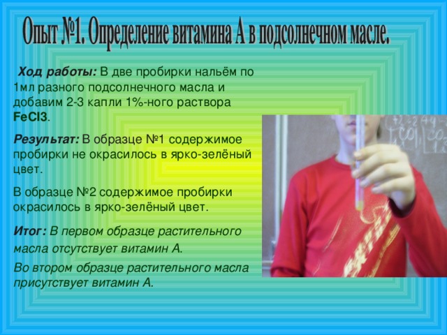 Ход работы:  В две пробирки нальём по 1мл разного подсолнечного масла и добавим 2-3 капли 1%-ного раствора FeCl 3 . Результат: В образце №1  содержимое пробирки не окрасилось в ярко-зелёный цвет. В образце №2 содержимое пробирки окрасилось в ярко-зелёный цвет. Итог:  В первом образце растительного масла отсутствует витамин А .  Во втором образце растительного масла присутствует витамин А.