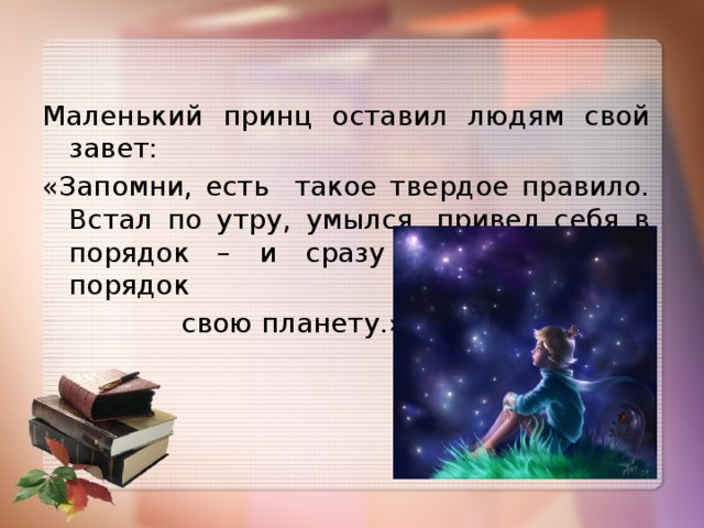 Маленький принц оставил людям свой завет: «Запомни, есть такое твердое правило. Встал по утру, умылся, привел себя в порядок – и сразу же приведи в порядок  свою планету.»