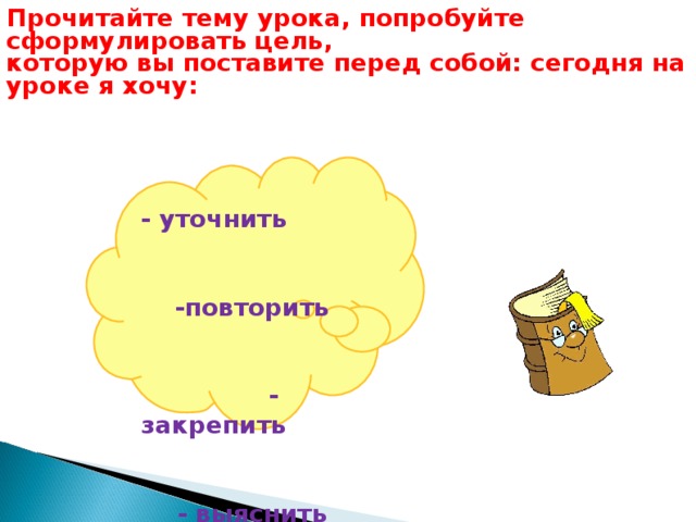 Прочитайте тему урока, попробуйте сформулировать цель, которую вы поставите перед собой: сегодня на уроке я хочу:  - уточнить -повторить - закрепить - выяснить - отработать