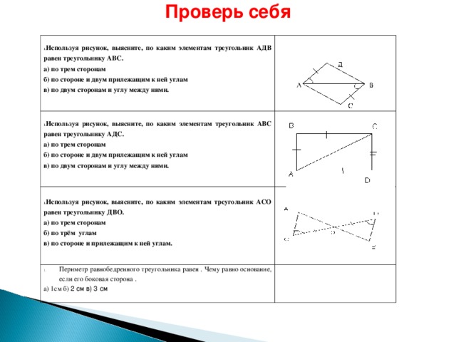 Проверь себя Используя рисунок, выясните, по каким элементам треугольник АДВ равен треугольнику АВС. а) по трем сторонам б) по стороне и двум прилежащим к ней углам в) по двум сторонам и углу между ними. Используя рисунок, выясните, по каким элементам треугольник АВС равен треугольнику АДС.  а) по трем сторонам б) по стороне и двум прилежащим к ней углам в) по двум сторонам и углу между ними. Используя рисунок, выясните, по каким элементам треугольник АСО равен треугольнику ДВО. Периметр равнобедренного треугольника равен . Чему равно основание, если его боковая сторона . а) по трем сторонам б) по трём углам в) по стороне и прилежащим к ней углам. а) 1см б) 2 см в) 3 см