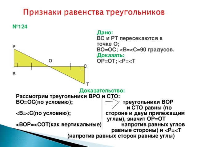 № 124 Дано: ВС и РТ пересекаются в точке О; ВО=ОС;  Доказать: ОР=ОТ;  Р О С В Т Доказательство: Рассмотрим треугольники ВРО и СТО: ВО=ОС(по условию); треугольники ВОР  и СТО равны (по   углам), значит ОР=ОТ   равные стороны) и   (напротив равных сторон равные углы) ‏